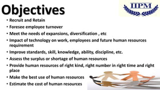 Objectives

• Recruit and Retain
• Foresee employee turnover
• Meet the needs of expansions, diversification , etc
• Impact of technology on work, employees and future human resources
requirement
• Improve standards, skill, knowledge, ability, discipline, etc.
• Assess the surplus or shortage of human resources
• Provide human resources of right kind, right number in right time and right
place
• Make the best use of human resources
• Estimate the cost of human resources
4

 