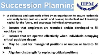 Succession Planning
 A deliberate and systematic effort by an organization to ensure leadership
continuity in key positions, retain and develop intellectual and knowledge
capital for the future, and encourage individual advancement

 Ensures that employees are recruited and/or developed to fill
each key role
 Ensures that we operate effectively when individuals occupying
critical positions depart
 May be used for managerial positions or unique or hard-to fill
roles
 Align bench strength for replacing critical positions
5

 