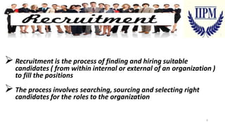  Recruitment is the process of finding and hiring suitable

candidates ( from within internal or external of an organization )
to fill the positions

 The process involves searching, sourcing and selecting right
candidates for the roles to the organization

8

 