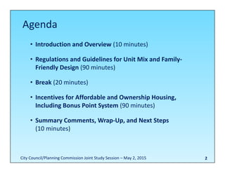 2
• Introduction and Overview (10 minutes)
• Regulations and Guidelines for Unit Mix and Family‐
Friendly Design (90 minutes)
• Break (20 minutes)
• Incentives for Affordable and Ownership Housing, 
Including Bonus Point System (90 minutes)
• Summary Comments, Wrap‐Up, and Next Steps
(10 minutes) 
Agenda
City Council/Planning Commission Joint Study Session – May 2, 2015
 