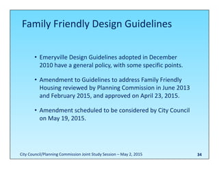 34
• Emeryville Design Guidelines adopted in December 
2010 have a general policy, with some specific points.
• Amendment to Guidelines to address Family Friendly 
Housing reviewed by Planning Commission in June 2013 
and February 2015, and approved on April 23, 2015.
• Amendment scheduled to be considered by City Council 
on May 19, 2015.
Family Friendly Design Guidelines
City Council/Planning Commission Joint Study Session – May 2, 2015
 