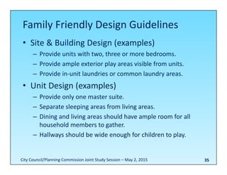 35
Family Friendly Design Guidelines
• Site & Building Design (examples)
– Provide units with two, three or more bedrooms.
– Provide ample exterior play areas visible from units.
– Provide in‐unit laundries or common laundry areas.
• Unit Design (examples)
– Provide only one master suite.
– Separate sleeping areas from living areas.
– Dining and living areas should have ample room for all 
household members to gather.
– Hallways should be wide enough for children to play.
City Council/Planning Commission Joint Study Session – May 2, 2015
 