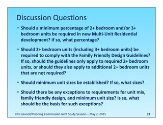 37
• Should a minimum percentage of 2+ bedroom and/or 3+ 
bedroom units be required in new Multi‐Unit Residential 
development? If so, what percentage?
• Should 2+ bedroom units (including 3+ bedroom units) be 
required to comply with the Family Friendly Design Guidelines? 
If so, should the guidelines only apply to required 2+ bedroom 
units, or should they also apply to additional 2+ bedroom units 
that are not required?
• Should minimum unit sizes be established? If so, what sizes?
• Should there be any exceptions to requirements for unit mix, 
family friendly design, and minimum unit size? Is so, what 
should be the basis for such exceptions?
Discussion Questions
City Council/Planning Commission Joint Study Session – May 2, 2015
 