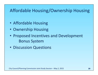 Affordable Housing/Ownership Housing 
• Affordable Housing
• Ownership Housing
• Proposed Incentives and Development
Bonus System
• Discussion Questions
39City Council/Planning Commission Joint Study Session – May 2, 2015
 