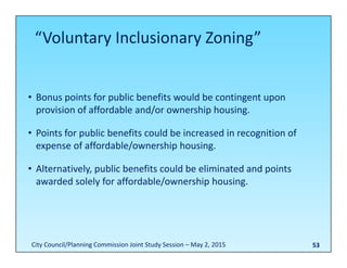 53
• Bonus points for public benefits would be contingent upon 
provision of affordable and/or ownership housing.
• Points for public benefits could be increased in recognition of 
expense of affordable/ownership housing.
• Alternatively, public benefits could be eliminated and points 
awarded solely for affordable/ownership housing.
“Voluntary Inclusionary Zoning”
City Council/Planning Commission Joint Study Session – May 2, 2015
 