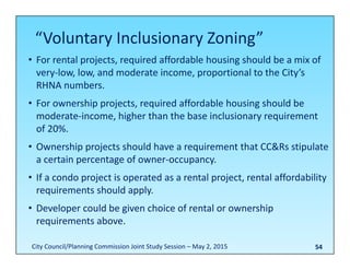 54
• For rental projects, required affordable housing should be a mix of 
very‐low, low, and moderate income, proportional to the City’s 
RHNA numbers.
• For ownership projects, required affordable housing should be 
moderate‐income, higher than the base inclusionary requirement 
of 20%.
• Ownership projects should have a requirement that CC&Rs stipulate 
a certain percentage of owner‐occupancy.
• If a condo project is operated as a rental project, rental affordability 
requirements should apply.
• Developer could be given choice of rental or ownership 
requirements above.
“Voluntary Inclusionary Zoning”
City Council/Planning Commission Joint Study Session – May 2, 2015
 