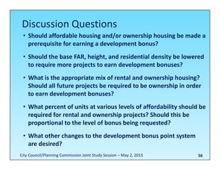 56
• Should affordable housing and/or ownership housing be made a 
prerequisite for earning a development bonus?
• Should the base FAR, height, and residential density be lowered 
to require more projects to earn development bonuses?
• What is the appropriate mix of rental and ownership housing? 
Should all future projects be required to be ownership in order 
to earn development bonuses?
• What percent of units at various levels of affordability should be 
required for rental and ownership projects? Should this be 
proportional to the level of bonus being requested?
• What other changes to the development bonus point system 
are desired?
Discussion Questions
City Council/Planning Commission Joint Study Session – May 2, 2015
 