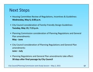 57
• Housing Committee Review of Regulations, Incentives & Guidelines:
Wednesday, May 6, 6:00 p.m.
• City Council consideration of Family‐Friendly Design Guidelines:
Tuesday, May 19, 7:15 p.m.
• Planning Commission consideration of Planning Regulations and General 
Plan amendments:
May ‐ June
• City Council consideration of Planning Regulations and General Plan 
amendments:
June – July
• Planning Regulations and General Plan amendments take effect:
30 days after final passage by City Council
Next Steps
City Council/Planning Commission Joint Study Session – May 2, 2015
 