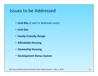 6
• Unit Mix (2 and 3+ bedroom units)
• Unit Size
• Family‐Friendly Design
• Affordable Housing
• Ownership Housing
• Development Bonus System
Issues to be Addressed
City Council/Planning Commission Joint Study Session – May 2, 2015
 