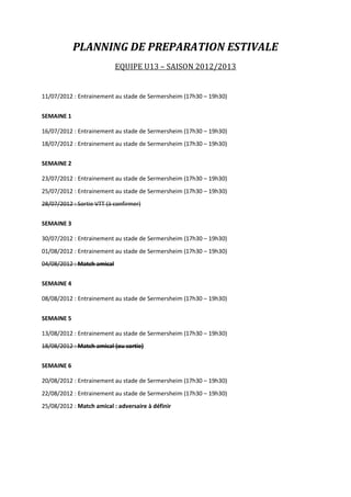 PLANNING DE PREPARATION ESTIVALE
                            EQUIPE U13 – SAISON 2012/2013


11/07/2012 : Entrainement au stade de Sermersheim (17h30 – 19h30)


SEMAINE 1

16/07/2012 : Entrainement au stade de Sermersheim (17h30 – 19h30)
18/07/2012 : Entrainement au stade de Sermersheim (17h30 – 19h30)


SEMAINE 2

23/07/2012 : Entrainement au stade de Sermersheim (17h30 – 19h30)
25/07/2012 : Entrainement au stade de Sermersheim (17h30 – 19h30)
28/07/2012 : Sortie VTT (à confirmer)


SEMAINE 3

30/07/2012 : Entrainement au stade de Sermersheim (17h30 – 19h30)
01/08/2012 : Entrainement au stade de Sermersheim (17h30 – 19h30)
04/08/2012 : Match amical


SEMAINE 4

08/08/2012 : Entrainement au stade de Sermersheim (17h30 – 19h30)


SEMAINE 5

13/08/2012 : Entrainement au stade de Sermersheim (17h30 – 19h30)
18/08/2012 : Match amical (ou sortie)


SEMAINE 6

20/08/2012 : Entrainement au stade de Sermersheim (17h30 – 19h30)
22/08/2012 : Entrainement au stade de Sermersheim (17h30 – 19h30)
25/08/2012 : Match amical : adversaire à définir
 