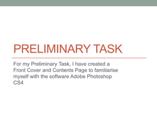 PRELIMINARY TASK
For my Preliminary Task, I have created a
Front Cover and Contents Page to familiarise
myself with the software Adobe Photoshop
CS4

 