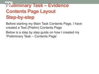 Preliminary Task – Evidence
Contents Page Layout
Step-by-step
Before starting my Main Task Contents Page, I have
created a Test (Prelim) Contents Page
Below is a step by step guide on how I created my
‘Preliminary Task – Contents Page’

 