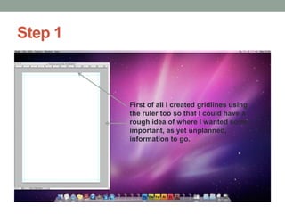 Step 1

First of all I created gridlines using
the ruler too so that I could have a
rough idea of where I wanted some
important, as yet unplanned,
information to go.

 