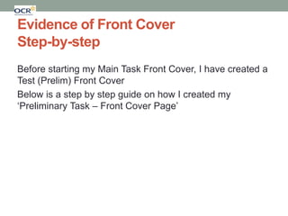 Evidence of Front Cover
Step-by-step
Before starting my Main Task Front Cover, I have created a
Test (Prelim) Front Cover
Below is a step by step guide on how I created my
‘Preliminary Task – Front Cover Page’

 
