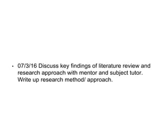 • 07/3/16 Discuss key findings of literature review and
research approach with mentor and subject tutor.
Write up research method/ approach.
 