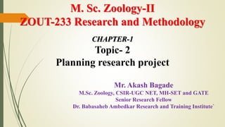 M. Sc. Zoology-II
ZOUT-233 Research and Methodology
CHAPTER-1
Topic- 2
Planning research project
Mr. Akash Bagade
M.Sc. Zoology, CSIR-UGC NET, MH-SET and GATE
Senior Research Fellow
Dr. Babasaheb Ambedkar Research and Training Institute`
 