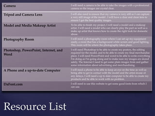 Resource List
Camera I will need a camera to be able to take the images with a professional
camera so the images are crystal clear.
Tripod and Camera Lens I will also need to ensure that my camera is very still so I can capture
a very still image of the model . I will have a clear and clean lens to
ensure I get the best quality images.
Model and Media Makeup Artist To be able to finish my project, I will need a model and a makeup
artist. I will need a model who can clearly play the part as well as a
make up artist that knows how to create the right look for domestic
abuse.
Photography Room I will need a photography room where I can set up my equipment
easily, a room that has a background white screen and good lighting.
This room will be where the photography takes place.
Photoshop, PowerPoint, Internet, and
Word
I will need Photoshop to be able to create my posters, the editing
required for the model, and to be able to create my final merchandise
piece. I will need PowerPoint and word to be able to write everything
I'm doing as I'm going along and to make sure my images are stored
safely. The Internet I need to get some plain images from and gather
some information about advertising and merchandising.
A Phone and a up-to-date Computer I will need a phone to be able to keep an eye on the time as well as
being able to get in contact with the model and the artist incase of
any delays. I will need a up to date computer to be able to create my
products and be able to work with no problem.
DaFont.com I will need to use this website to get some good fonts from which I
can use.
 