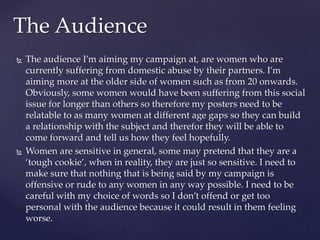  The audience I’m aiming my campaign at, are women who are
currently suffering from domestic abuse by their partners. I’m
aiming more at the older side of women such as from 20 onwards.
Obviously, some women would have been suffering from this social
issue for longer than others so therefore my posters need to be
relatable to as many women at different age gaps so they can build
a relationship with the subject and therefor they will be able to
come forward and tell us how they feel hopefully.
 Women are sensitive in general, some may pretend that they are a
‘tough cookie’, when in reality, they are just so sensitive. I need to
make sure that nothing that is being said by my campaign is
offensive or rude to any women in any way possible. I need to be
careful with my choice of words so I don’t offend or get too
personal with the audience because it could result in them feeling
worse.
The Audience
 