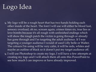  My logo will be a rough heart that has two hands holding each
other inside of the heart. The font I will use will either be blood lust,
sensory overload, oh no, scream again, crimes times six, true lies or
love bombs because it’s all rough with unfinished endings which
will show the rough patch the victim is going through or already
has gone through and I'm targeting the adult audience. If I was
targeting a younger audience I would of used Lilly belle or Walter.
The colours I'm using will be very calm, it will be reds, whites and
maybe an outline of black so it doesn’t put my target audience off.
 I will use Photoshop to create my logo, I will have a few attempts at
creating my logo and I will attach them all onto this PowerPoint to
see how much I can improve or have already improved.
Logo Idea
 