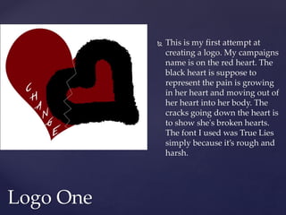  This is my first attempt at
creating a logo. My campaigns
name is on the red heart. The
black heart is suppose to
represent the pain is growing
in her heart and moving out of
her heart into her body. The
cracks going down the heart is
to show she's broken hearts.
The font I used was True Lies
simply because it’s rough and
harsh.
Logo One
 