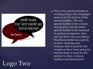 This is my second attempt at
creating a logo. My campaigns
name is on the bottom of the
speech bubbles. The red
speech bubble is the women
saying sorry and the black
speech bubble is the husband
or partner saying how dare
you not show me your phone.
The black bubble has capitals
to show shouting and
violence. Red is used for the
women to show hurt and pain
and the black is used for the
partner to show evilness,
dullness and being harsh.
Logo Two
 