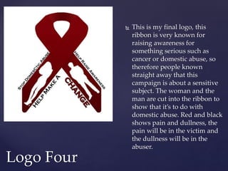  This is my final logo, this
ribbon is very known for
raising awareness for
something serious such as
cancer or domestic abuse, so
therefore people known
straight away that this
campaign is about a sensitive
subject. The woman and the
man are cut into the ribbon to
show that it’s to do with
domestic abuse. Red and black
shows pain and dullness, the
pain will be in the victim and
the dullness will be in the
abuser.
Logo Four
 