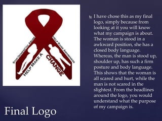  I have chose this as my final
logo, simply because from
looking at it you will know
what my campaign is about.
The woman is stood in a
awkward position, she has a
closed body language.
Whereas, the man is stood up,
shoulder up, has such a firm
posture and body language.
This shows that the woman is
all scared and hurt, while the
man is not scared in the
slightest. From the headlines
around the logo, you would
understand what the purpose
of my campaign is.
Final Logo
 