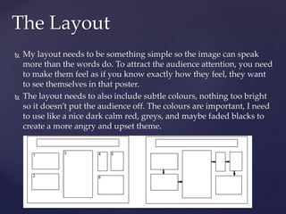  My layout needs to be something simple so the image can speak
more than the words do. To attract the audience attention, you need
to make them feel as if you know exactly how they feel, they want
to see themselves in that poster.
 The layout needs to also include subtle colours, nothing too bright
so it doesn’t put the audience off. The colours are important, I need
to use like a nice dark calm red, greys, and maybe faded blacks to
create a more angry and upset theme.
The Layout
 