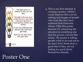  This is my first attempt at
creating a poster. I think I
could improve this a lot by
adding real images of people
who look like they have
suffered from Domestic
Abuse. I like this poster
because it’s comparing the
situation to something else
that the person will feel like
inside. The poster is telling
people what to do and not to
do and I don’t think that’s a
good idea if they are not
feeling too good about
themselves already.
Poster One
 
