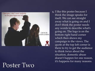  I like this poster because I
think the image speaks for
itself. We can see straight
away what is going on and I
don’t think the poster needs
any words to describe what’s
going on. The logo is on the
bottom right hand corner
which then shows my
campaign to the views. The
quote at the top left corner is
there to try to get the audience
to think twice about the
situation, domestic abuse
doesn’t happen for one reason,
it’s happens for many reasons.
Poster Two
 