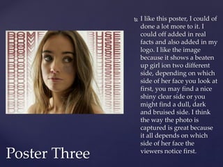  I like this poster, I could of
done a lot more to it. I
could off added in real
facts and also added in my
logo. I like the image
because it shows a beaten
up girl ion two different
side, depending on which
side of her face you look at
first, you may find a nice
shiny clear side or you
might find a dull, dark
and bruised side. I think
the way the photo is
captured is great because
it all depends on which
side of her face the
viewers notice first.
Poster Three
 