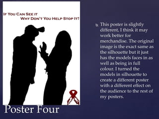  This poster is slightly
different, I think it may
work better for
merchandise. The original
image is the exact same as
the silhouette but it just
has the models faces in as
well as being in full
colour. I turned the
models in silhouette to
create a different poster
with a different effect on
the audience to the rest of
my posters.
Poster Four
 