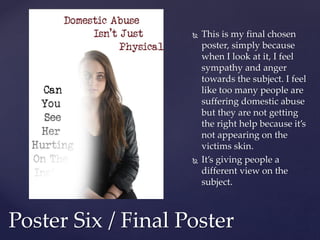  This is my final chosen
poster, simply because
when I look at it, I feel
sympathy and anger
towards the subject. I feel
like too many people are
suffering domestic abuse
but they are not getting
the right help because it’s
not appearing on the
victims skin.
 It’s giving people a
different view on the
subject.
Poster Six / Final Poster
 
