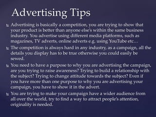  Advertising is basically a competition, you are trying to show that
your product is better than anyone else’s within the same business
industry. You advertise using different media platforms, such as
magazines, TV adverts, online adverts e.g. using YouTube etc…
 The competition is always hard in any industry, as a campaign, all the
details you display has to be true otherwise you could easily be
sewed.
 You need to have a purpose to why you are advertising the campaign,
are you trying to raise awareness? Trying to build a relationship with
the subject? Trying to change attitude towards the subject? Even if
you have more than one purpose to why you are advertising your
campaign, you have to show it in the advert.
 You are trying to make your campaign have a wider audience from
all over the world, try to find a way to attract people’s attention,
originality is needed.
Advertising Tips
 