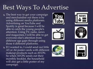  The best way to get your campaign
and merchandise out there is by
using different media platforms.
Advertising on YouTube and
Spotify is great because I will be
able to catch the young people’s
attention. Using TV, radio, news
and magazines, I will be able to get
everyone else’s attention from
different age gaps through using
those 4 different platforms.
 If I wanted to, I could send out little
A5 or A6 poster cards with different
makeup products such as AVON.
So when AVON sends out their
monthly booklet, the household
will also get a little poster of my
campaign.
Best Ways To Advertise
 