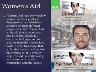  Women’s Aid took the world by
storm when they published
their street advert which has
attracted so many different
people’s attention. As you look
at the ad, all what you see at
first is the bruised model,
however, the longer you stare
at it, the more the model’s face
starts to heal. This shows that
all it takes is someone to notice
the violence for it to actually
stop. This Ad is clearly raising
awareness and create a
relationship with the subject,
Women’s Aid
 