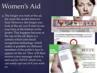  The longer you look at the ad,
the more the model starts to
heal. However, the longer you
look at the ad, you’ll start to see
your face at the bottom of the
poster. This happens because at
the top of the ad, there is a
camera which uses facial
recognition technology which
makes it possible for different
members of the public’s face to
appear on the ad. They will then
receive a text message which is
sent out by WEVE which you
can easily opt out of if you wish
so.
Women’s Aid
 