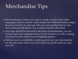  Merchandising is tricky, you want to create a product that other
campaigns haven't created, which makes life a little bit harder; simply
because you have to come up with your own product that no one
have come up with before. E.g. women’s aid ad in the street.
 Your logo should be featured in the piece of merchandise, you are
trying to get your campaign known in the industry as well as raising
awareness for the subject you are fighting against.
 Websites such as redbubble is really good to put your merchandise
on, the only issue with it you don’t make any profit until you earn
over £13.
Merchandise Tips
 