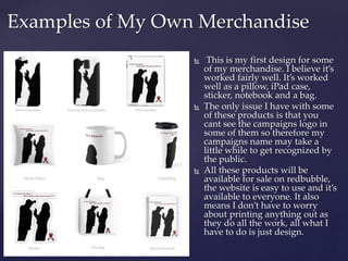Examples of My Own Merchandise
 This is my first design for some
of my merchandise. I believe it’s
worked fairly well. It’s worked
well as a pillow, iPad case,
sticker, notebook and a bag.
 The only issue I have with some
of these products is that you
cant see the campaigns logo in
some of them so therefore my
campaigns name may take a
little while to get recognized by
the public.
 All these products will be
available for sale on redbubble,
the website is easy to use and it’s
available to everyone. It also
means I don’t have to worry
about printing anything out as
they do all the work, all what I
have to do is just design.
 