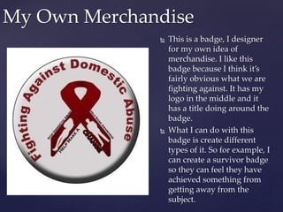  This is a badge, I designer
for my own idea of
merchandise. I like this
badge because I think it’s
fairly obvious what we are
fighting against. It has my
logo in the middle and it
has a title doing around the
badge.
 What I can do with this
badge is create different
types of it. So for example, I
can create a survivor badge
so they can feel they have
achieved something from
getting away from the
subject.
My Own Merchandise
 