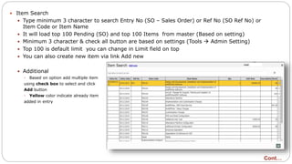  Item Search
 Type minimum 3 character to search Entry No (SO – Sales Order) or Ref No (SO Ref No) or
Item Code or Item Name
 It will load top 100 Pending (SO) and top 100 Items from master (Based on setting)
 Minimum 3 character & check all button are based on settings (Tools  Admin Setting)
 Top 100 is default limit you can change in Limit field on top
 You can also create new item via link Add new
 Additional
 Based on option add multiple item
using check box to select and click
Add button
 Yellow color indicate already item
added in entry
Cont…
 