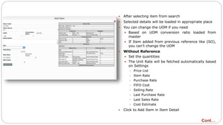  After selecting item from search
 Selected details will be loaded in appropriate place
 You can change the UOM if you need
 Based on UOM conversion ratio loaded from
master
 If Item added from previous reference like (SO),
you can’t change the UOM
 Without Reference
 Set the quantities
 The Unit Rate will be fetched automatically based
on Settings
 Price List
 Item Rate
 Purchase Rate
 FIFO Cost
 Selling Rate
 Last Purchase Rate
 Last Sales Rate
 Cost Estimate
 Click to Add Item in Item Detail
Cont…
 