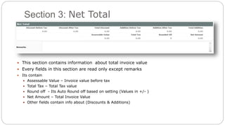 Section 3: Net Total
 This section contains information about total invoice value
 Every fields in this section are read only except remarks
 Its contain
 Assessable Value – Invoice value before tax
 Total Tax – Total Tax value
 Round off - Its Auto Round off based on setting (Values in +/- )
 Net Amount – Total Invoice Value
 Other fields contain info about (Discounts & Additions)
 