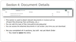 Section 4: Document Details
 This section is used to attach relevant documents in invoice such as
(Project Plan,Drawings Test certificates, etc.,)
 You can add this type of files (xlxs,pdf,txt,doc,jpeg,png)
 You can access the attached documents in List screen ,any time you can download
 Yes you completed all 4 sections, but still not yet Work Order
 You need to save the entry
 