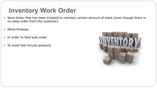 Inventory Work Order
 Work Order that has been Created to maintain certain amount of stock (even though there is
no sales order from the customer)
 Stock Purpose
 In order to face bulk order
 To avoid last minute pressure
 