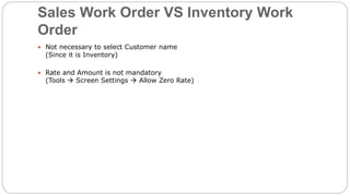 Sales Work Order VS Inventory Work
Order
 Not necessary to select Customer name
(Since it is Inventory)
 Rate and Amount is not mandatory
(Tools  Screen Settings  Allow Zero Rate)
 