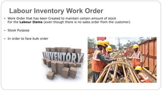 Labour Inventory Work Order
 Work Order that has been Created to maintain certain amount of stock
For the Labour Items (even though there is no sales order from the customer)
 Stock Purpose
 In order to face bulk order
 
