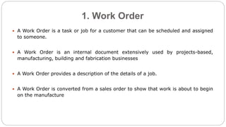 1. Work Order
 A Work Order is a task or job for a customer that can be scheduled and assigned
to someone.
 A Work Order is an internal document extensively used by projects-based,
manufacturing, building and fabrication businesses
 A Work Order provides a description of the details of a job.
 A Work Order is converted from a sales order to show that work is about to begin
on the manufacture
 