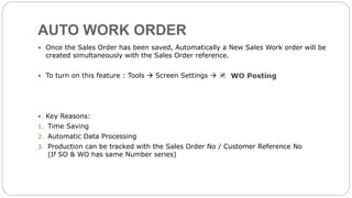 AUTO WORK ORDER
 Once the Sales Order has been saved, Automatically a New Sales Work order will be
created simultaneously with the Sales Order reference.
 To turn on this feature : Tools  Screen Settings 
 Key Reasons:
1. Time Saving
2. Automatic Data Processing
3. Production can be tracked with the Sales Order No / Customer Reference No
(If SO & WO has same Number series)
 