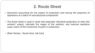 2. Route Sheet
 Document accounting for the output of production and tracing the sequence of
operations of a batch of manufactured components
 The Route sheet is used in serial and especially individual production to show the
workers’ output, calculate the wages of the workers, and exercise operative
super-vision of the movement of parts in production.
 Other Names : Route Card, Job Card
 